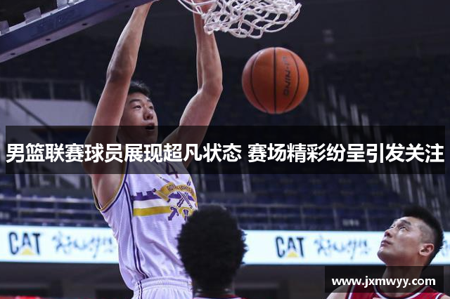 男篮联赛球员展现超凡状态 赛场精彩纷呈引发关注