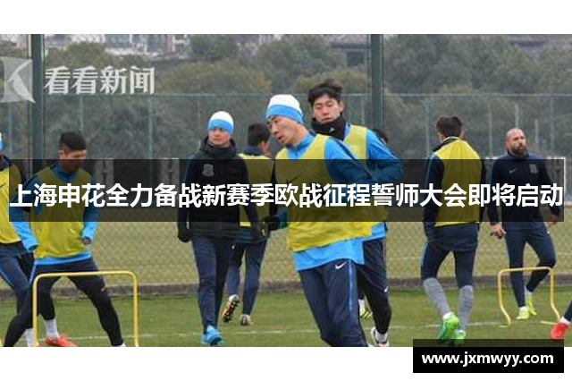 上海申花全力备战新赛季欧战征程誓师大会即将启动 上海申花全力备战新赛季欧战征程誓师大会即将启动
