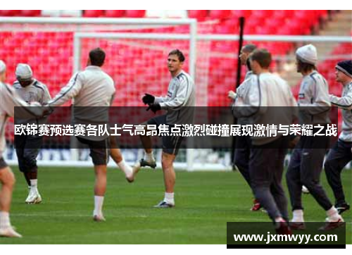 欧锦赛预选赛各队士气高昂焦点激烈碰撞展现激情与荣耀之战 欧锦赛预选赛各队士气高昂焦点激烈碰撞展现激情与荣耀之战