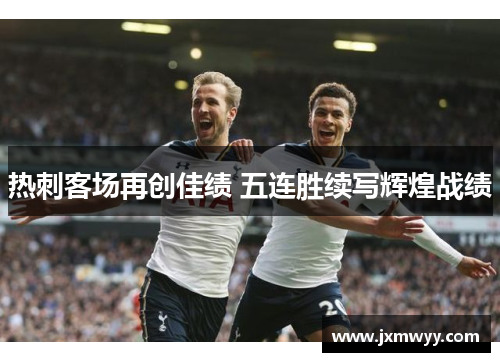 热刺客场再创佳绩 五连胜续写辉煌战绩 热刺客场再创佳绩 五连胜续写辉煌战绩