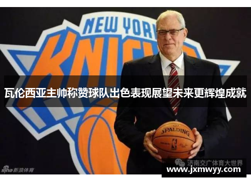 瓦伦西亚主帅称赞球队出色表现展望未来更辉煌成就 瓦伦西亚主帅称赞球队出色表现展望未来更辉煌成就