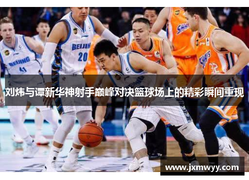 刘炜与谭新华神射手巅峰对决篮球场上的精彩瞬间重现