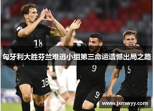 匈牙利大胜芬兰难逃小组第三命运遗憾出局之路