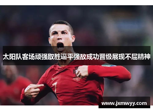 太阳队客场顽强取胜逼平强敌成功晋级展现不屈精神