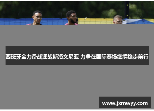 西班牙全力备战迎战斯洛文尼亚 力争在国际赛场继续稳步前行