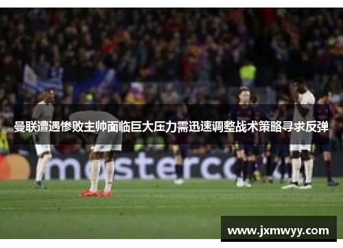 曼联遭遇惨败主帅面临巨大压力需迅速调整战术策略寻求反弹